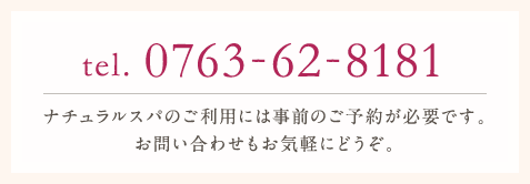 tel.0763-62-8181ナチュラルスパのご利用には事前のご予約が必要です。お問い合わせもお気軽にどうぞ。
